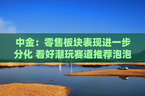 中金：零售板块表现进一步分化 看好潮玩赛道推荐泡泡玛特、布鲁可及名创优品
