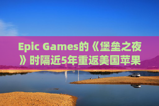 Epic Games的《堡垒之夜》时隔近5年重返美国苹果应用商店