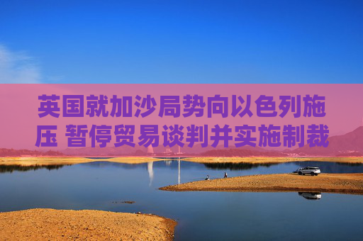 英国就加沙局势向以色列施压 暂停贸易谈判并实施制裁