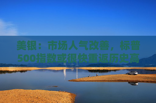 美银：市场人气改善，标普500指数或很快重返历史高点