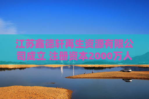 江苏鑫德轩再生资源有限公司成立 注册资本2000万人民币