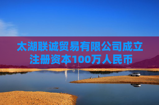 太湖联诚贸易有限公司成立 注册资本100万人民币