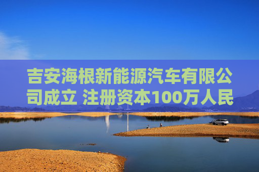 吉安海根新能源汽车有限公司成立 注册资本100万人民币