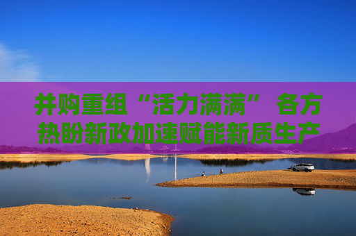并购重组“活力满满” 各方热盼新政加速赋能新质生产力发展