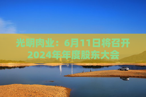 光明肉业：6月11日将召开2024年年度股东大会