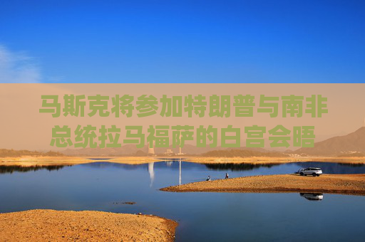 马斯克将参加特朗普与南非总统拉马福萨的白宫会晤