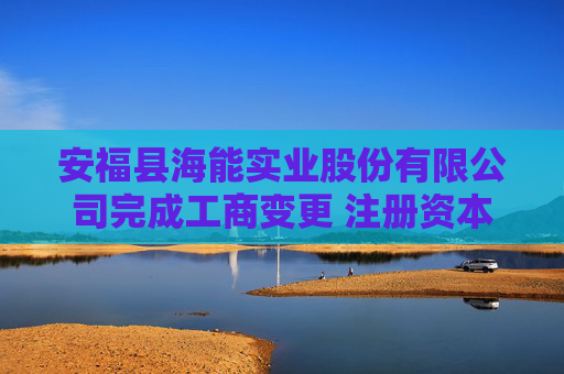 安福县海能实业股份有限公司完成工商变更 注册资本变更增至26356万元