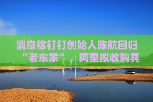 消息称钉钉创始人陈航回归“老东家”，阿里拟收购其创办新公司两氢一氧