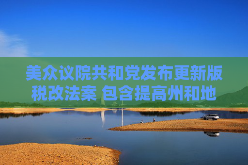 美众议院共和党发布更新版税改法案 包含提高州和地方税收抵扣上限