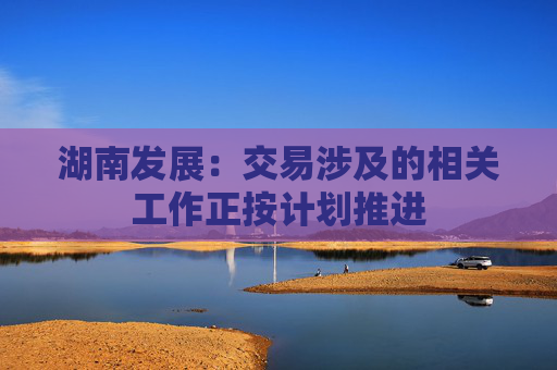湖南发展：交易涉及的相关工作正按计划推进
