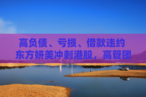 高负债、亏损、借款违约 东方妍美冲刺港股，高管团队在前东家任职时已合伙创业