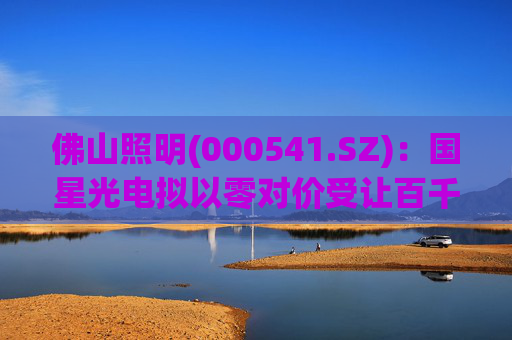 佛山照明(000541.SZ)：国星光电拟以零对价受让百千万基金1120万元基金份额对应的认缴权