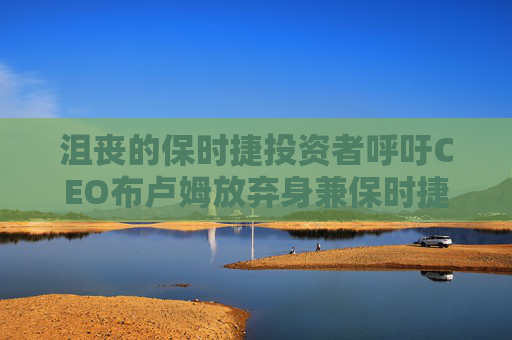 沮丧的保时捷投资者呼吁CEO布卢姆放弃身兼保时捷与大众负责人的双重职位