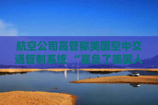 航空公司高管称美国空中交通管制系统 “辜负了美国人” 呼吁采取行动
