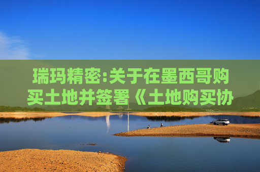 瑞玛精密:关于在墨西哥购买土地并签署《土地购买协议》的公告