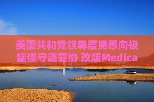 美国共和党领导层据悉向极端保守派妥协 改版Medicaid或影响中期选举选情