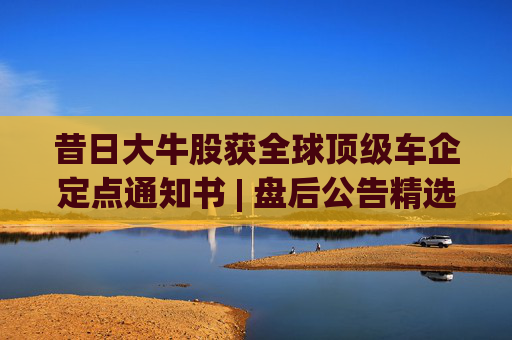 昔日大牛股获全球顶级车企定点通知书 | 盘后公告精选