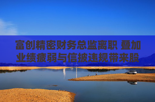 富创精密财务总监离职 叠加业绩疲弱与信披违规带来股价压力