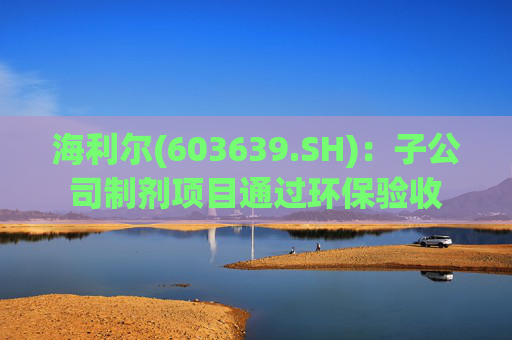 海利尔(603639.SH)：子公司制剂项目通过环保验收