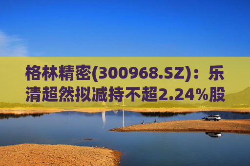 格林精密(300968.SZ)：乐清超然拟减持不超2.24%股份