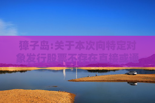 獐子岛:关于本次向特定对象发行股票不存在直接或通过利益相关方向参与认购的投资者提供财务资助或补偿的公告