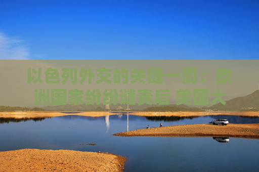 以色列外交的关键一周：欧洲国家纷纷谴责后 美国大使再次发声力挺