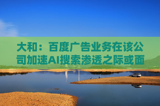 大和：百度广告业务在该公司加速AI搜索渗透之际或面临压力 维持强于大盘评级