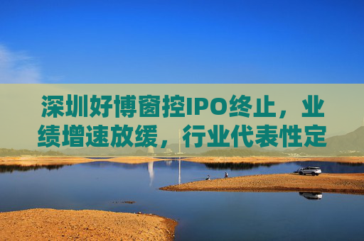 深圳好博窗控IPO终止，业绩增速放缓，行业代表性定位存疑