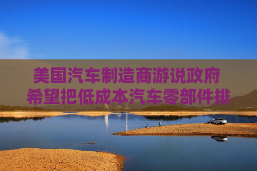 美国汽车制造商游说政府 希望把低成本汽车零部件排除在关税之外  第1张