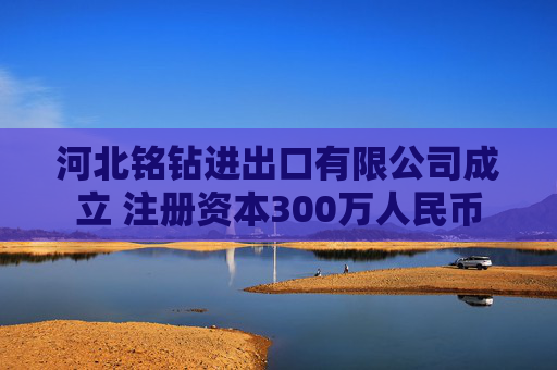 河北铭钻进出口有限公司成立 注册资本300万人民币