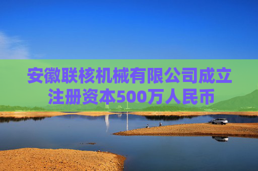 安徽联核机械有限公司成立 注册资本500万人民币