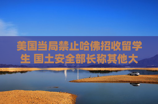 美国当局禁止哈佛招收留学生 国土安全部长称其他大学或也会实施