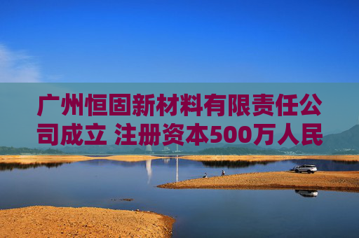 广州恒固新材料有限责任公司成立 注册资本500万人民币
