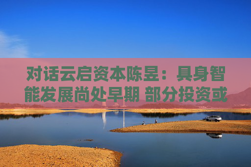 对话云启资本陈昱：具身智能发展尚处早期 部分投资或存泡沫