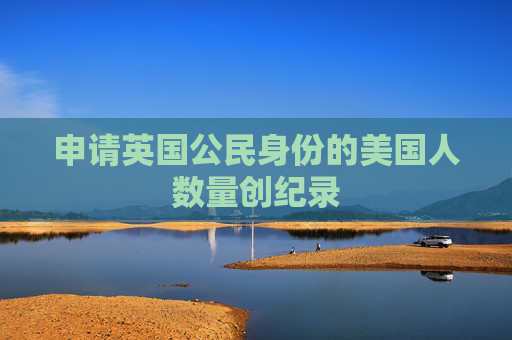 申请英国公民身份的美国人数量创纪录