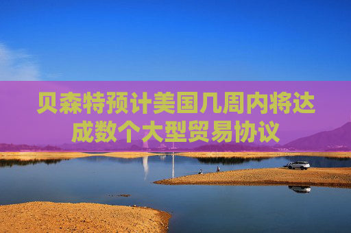 贝森特预计美国几周内将达成数个大型贸易协议