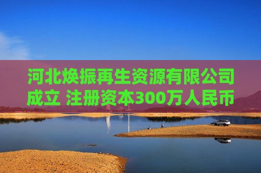 河北焕振再生资源有限公司成立 注册资本300万人民币