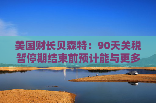 美国财长贝森特：90天关税暂停期结束前预计能与更多国家达成协议