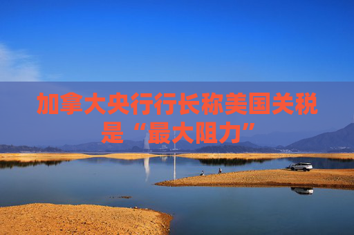 加拿大央行行长称美国关税是“最大阻力”