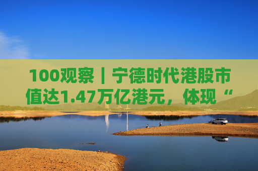 100观察｜宁德时代港股市值达1.47万亿港元，体现“碳中和”时代的资本流向与技术话语权
