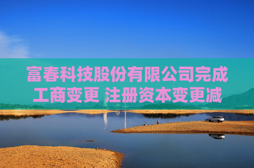 富春科技股份有限公司完成工商变更 注册资本变更减至69030万元