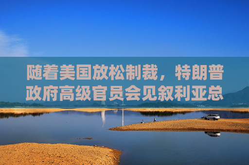 随着美国放松制裁，特朗普政府高级官员会见叙利亚总统