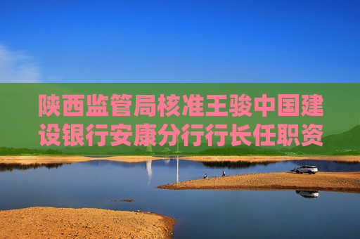 陕西监管局核准王骏中国建设银行安康分行行长任职资格