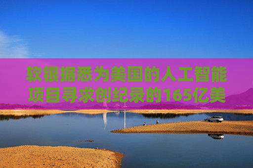 软银据悉为美国的人工智能项目寻求创纪录的165亿美元贷款