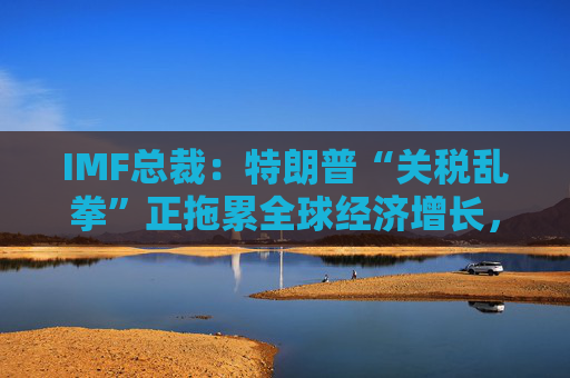 IMF总裁：特朗普“关税乱拳”正拖累全球经济增长，但不至于衰退！