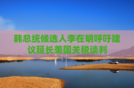 韩总统候选人李在明呼吁建议延长美国关税谈判