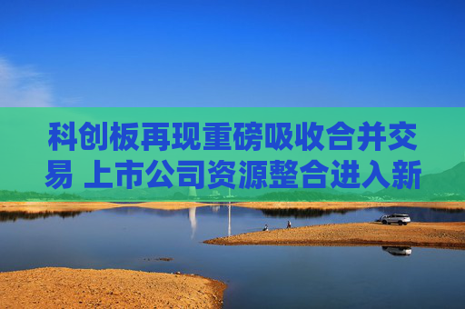 科创板再现重磅吸收合并交易 上市公司资源整合进入新阶段