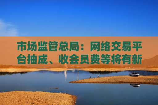 市场监管总局：网络交易平台抽成、收会员费等将有新规范 开始征求意见