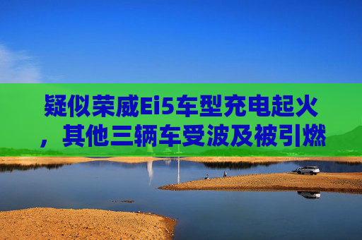 疑似荣威Ei5车型充电起火，其他三辆车受波及被引燃