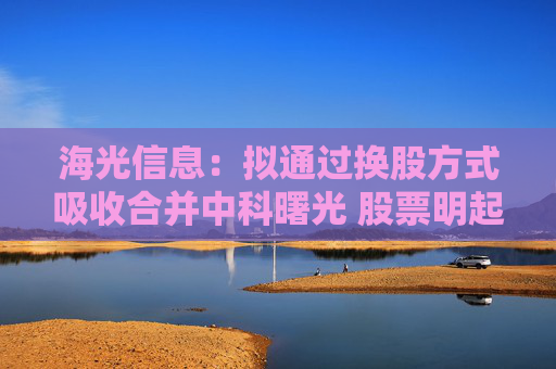 海光信息：拟通过换股方式吸收合并中科曙光 股票明起停牌
